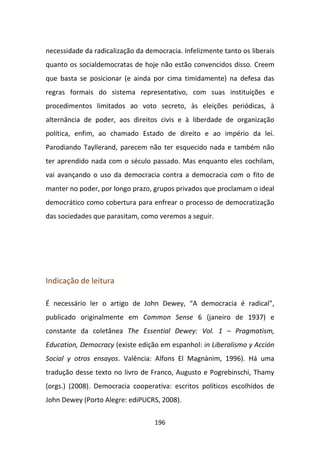 necessidade da radicalização da democracia. Infelizmente tanto os liberais
quanto os socialdemocratas de hoje não estão convencidos disso. Creem
que basta se posicionar (e ainda por cima timidamente) na defesa das
regras formais do sistema representativo, com suas instituições e
procedimentos limitados ao voto secreto, às eleições periódicas, à
alternância de poder, aos direitos civis e à liberdade de organização
política, enfim, ao chamado Estado de direito e ao império da lei.
Parodiando Tayllerand, parecem não ter esquecido nada e também não
ter aprendido nada com o século passado. Mas enquanto eles cochilam,
vai avançando o uso da democracia contra a democracia com o fito de
manter no poder, por longo prazo, grupos privados que proclamam o ideal
democrático como cobertura para enfrear o processo de democratização
das sociedades que parasitam, como veremos a seguir.




Indicação de leitura

É necessário ler o artigo de John Dewey, “A democracia é radical”,
publicado originalmente em Common Sense 6 (janeiro de 1937) e
constante da coletânea The Essential Dewey: Vol. 1 – Pragmatism,
Education, Democracy (existe edição em espanhol: in Liberalismo y Acción
Social y otros ensayos. Valência: Alfons El Magnànim, 1996). Há uma
tradução desse texto no livro de Franco, Augusto e Pogrebinschi, Thamy
(orgs.) (2008). Democracia cooperativa: escritos políticos escolhidos de
John Dewey (Porto Alegre: ediPUCRS, 2008).

                                   196
 