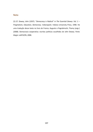 Nota

(1) Cf. Dewey, John (1937). “Democracy is Radical” in The Essential Dewey: Vol. 1 –
Pragmatism, Education, Democracy. Indianapolis: Indiana University Press, 1998. Há
uma tradução desse texto no livro de Franco, Augusto e Pogrebinschi, Thamy (orgs.)
(2008). Democracia cooperativa: escritos políticos escolhidos de John Dewey. Porto
Alegre: ediPUCRS, 2008.




                                       197
 