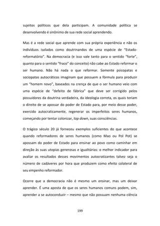 sujeitos políticos que dela participam. A comunidade política se
desenvolvendo é sinônimo de sua rede social aprendendo.

Mas é a rede social que aprende com sua própria experiência e não os
indivíduos isolados como doutrinandos de uma espécie de “Estado-
reformatório”. Na democracia (e isso vale tanto para o sentido “forte”,
quanto para o sentido “fraco” do conceito) não cabe ao Estado reformar o
ser humano. Não há nada o que reformar. Somente psicopatas e
sociopatas autocráticos imaginam que possuem a fórmula para produzir
um “homem novo”, baseados na crença de que o ser humano veio com
uma espécie de “defeito de fábrica” que deve ser corrigido pelos
possuidores da doutrina verdadeira, da ideologia correta, os quais teriam
o direito de se apossar do poder de Estado para, por meio desse poder,
exercido autocraticamente, regenerar os imperfeitos seres humanos,
começando por tentar colonizar, top down, suas consciências.

O trágico século 20 já forneceu exemplos suficientes do que acontece
quando reformadores de seres humanos (como Mao ou Pol Pot) se
apossam do poder de Estado para ensinar ao povo como caminhar em
direção às suas utopias generosas e igualitárias: o melhor indicador para
avaliar os resultados desses movimentos autocratizantes talvez seja o
número de cadáveres por hora que produzem como efeito colateral de
seu empenho reformador.

Ocorre que a democracia não é mesmo um ensinar, mas um deixar
aprender. É uma aposta de que os seres humanos comuns podem, sim,
aprender a se autoconduzir – mesmo que não possuam nenhuma ciência



                                  199
 