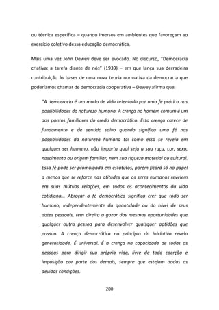 ou técnica específica – quando imersos em ambientes que favoreçam ao
exercício coletivo dessa educação democrática.

Mais uma vez John Dewey deve ser evocado. No discurso, “Democracia
criativa: a tarefa diante de nós” (1939) – em que lança sua derradeira
contribuição às bases de uma nova teoria normativa da democracia que
poderíamos chamar de democracia cooperativa – Dewey afirma que:

    “A democracia é um modo de vida orientado por uma fé prática nas
    possibilidades da natureza humana. A crença no homem comum é um
    dos pontos familiares do credo democrático. Esta crença carece de
    fundamento e de sentido salvo quando significa uma fé nas
    possibilidades da natureza humana tal como essa se revela em
    qualquer ser humano, não importa qual seja a sua raça, cor, sexo,
    nascimento ou origem familiar, nem sua riqueza material ou cultural.
    Essa fé pode ser promulgada em estatutos, porém ficará só no papel
    a menos que se reforce nas atitudes que os seres humanos revelem
    em suas mútuas relações, em todos os acontecimentos da vida
    cotidiana... Abraçar a fé democrática significa crer que todo ser
    humano, independentemente da quantidade ou do nível de seus
    dotes pessoais, tem direito a gozar das mesmas oportunidades que
    qualquer outra pessoa para desenvolver quaisquer aptidões que
    possua. A crença democrática no princípio da iniciativa revela
    generosidade. É universal. É a crença na capacidade de todas as
    pessoas para dirigir sua própria vida, livre de toda coerção e
    imposição por parte dos demais, sempre que estejam dadas as
    devidas condições.


                                  200
 