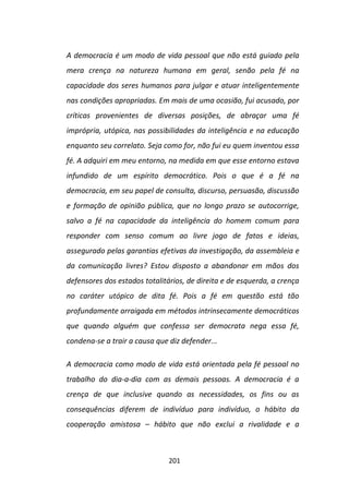 A democracia é um modo de vida pessoal que não está guiado pela
mera crença na natureza humana em geral, senão pela fé na
capacidade dos seres humanos para julgar e atuar inteligentemente
nas condições apropriadas. Em mais de uma ocasião, fui acusado, por
críticas provenientes de diversas posições, de abraçar uma fé
imprópria, utópica, nas possibilidades da inteligência e na educação
enquanto seu correlato. Seja como for, não fui eu quem inventou essa
fé. A adquiri em meu entorno, na medida em que esse entorno estava
infundido de um espírito democrático. Pois o que é a fé na
democracia, em seu papel de consulta, discurso, persuasão, discussão
e formação de opinião pública, que no longo prazo se autocorrige,
salvo a fé na capacidade da inteligência do homem comum para
responder com senso comum ao livre jogo de fatos e ideias,
assegurado pelas garantias efetivas da investigação, da assembleia e
da comunicação livres? Estou disposto a abandonar em mãos dos
defensores dos estados totalitários, de direita e de esquerda, a crença
no caráter utópico de dita fé. Pois a fé em questão está tão
profundamente arraigada em métodos intrinsecamente democráticos
que quando alguém que confessa ser democrata nega essa fé,
condena-se a trair a causa que diz defender...

A democracia como modo de vida está orientada pela fé pessoal no
trabalho do dia-a-dia com as demais pessoas. A democracia é a
crença de que inclusive quando as necessidades, os fins ou as
consequências diferem de indivíduo para indivíduo, o hábito da
cooperação amistosa – hábito que não exclui a rivalidade e a



                               201
 