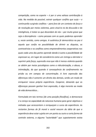 competição, como no esporte – é por si uma valiosa contribuição à
vida. Na medida do possível, extrair qualquer conflito que surja – e
continuarão surgindo conflitos – para fora de um contexto de força e
de resolução por meios violentos, para situá-lo no da discussão e da
inteligência, é tratar os que discordam de nós – por muito grave que
seja a discrepância – como pessoas com as quais podemos aprender
e, neste sentido, como amigos. A autêntica fé democrática na paz é
aquela que confia na possibilidade de dirimir as disputas, as
controvérsias e os conflitos como empreendimentos cooperativos nos
quais cada uma das partes aprende dando à outra a possibilidade de
expressar-se, em lugar de considerá-la como um inimigo a derrotar e
suprimir pela força, supressão essa que não é menos violenta quando
se obtém por meios psicológicos como a ridicularização, o abuso, a
intimidação, do que quando é consequência do confinamento na
prisão ou em campos de concentração. A livre expressão das
diferenças não é somente um direito dos demais, senão um modo de
enriquecer nossa própria experiência. Cooperar, deixando que as
diferenças possam ganhar livre expressão, é algo inerente ao modo
de vida democrático...

Formulada em tais termos [de uma posição filosófica], a democracia
é a crença na capacidade da natureza humana para gerar objetivos e
métodos que acrescentem e enriqueçam o curso da experiência. As
restantes formas de fé moral e social nascem da idéia de que a
experiência deve estar sujeita em um ponto ou outro a certa forma de
controle externo, a alguma “autoridade” que supostamente exista



                             202
 