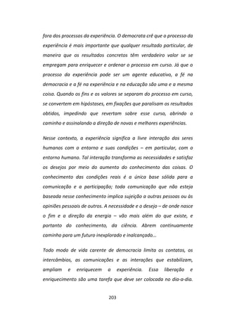 fora dos processos da experiência. O democrata crê que o processo da
experiência é mais importante que qualquer resultado particular, de
maneira que os resultados concretos têm verdadeiro valor se se
empregam para enriquecer e ordenar o processo em curso. Já que o
processo da experiência pode ser um agente educativo, a fé na
democracia e a fé na experiência e na educação são uma e a mesma
coisa. Quando os fins e os valores se separam do processo em curso,
se convertem em hipóstases, em fixações que paralisam os resultados
obtidos, impedindo que revertam sobre esse curso, abrindo o
caminho e assinalando a direção de novas e melhores experiências.

Nesse contexto, a experiência significa a livre interação dos seres
humanos com o entorno e suas condições – em particular, com o
entorno humano. Tal interação transforma as necessidades e satisfaz
os desejos por meio do aumento do conhecimento das coisas. O
conhecimento das condições reais é a única base sólida para a
comunicação e a participação; toda comunicação que não esteja
baseada nesse conhecimento implica sujeição a outras pessoas ou às
opiniões pessoais de outros. A necessidade e o desejo – de onde nasce
o fim e a direção da energia – vão mais além do que existe, e
portanto do conhecimento, da ciência. Abrem continuamente
caminho para um futuro inexplorado e inalcançado...

Todo modo de vida carente de democracia limita os contatos, os
intercâmbios, as comunicações e as interações que estabilizam,
ampliam    e   enriquecem    a      experiência.   Essa   liberação   e
enriquecimento são uma tarefa que deve ser colocada no dia-a-dia.


                              203
 