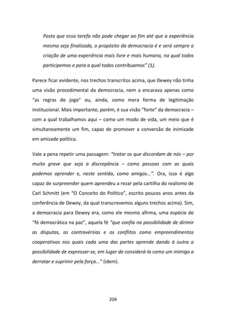 Posto que essa tarefa não pode chegar ao fim até que a experiência
     mesma seja finalizada, o propósito da democracia é e será sempre a
     criação de uma experiência mais livre e mais humana, na qual todos
     participemos e para a qual todos contribuamos” (1).

Parece ficar evidente, nos trechos transcritos acima, que Dewey não tinha
uma visão procedimental da democracia, nem a encarava apenas como
“as regras do jogo” ou, ainda, como mera forma de legitimação
institucional. Mais importante, porém, é sua visão “forte” da democracia –
com a qual trabalhamos aqui – como um modo de vida, um meio que é
simultaneamente um fim, capaz de promover a conversão de inimizade
em amizade política.

Vale a pena repetir uma passagem: “tratar os que discordam de nós – por
muito grave que seja a discrepância – como pessoas com as quais
podemos aprender e, neste sentido, como amigos...”. Ora, isso é algo
capaz de surpreender quem aprendeu a rezar pela cartilha do realismo de
Carl Schmitt (em “O Conceito do Político”, escrito poucos anos antes da
conferência de Dewey, da qual transcrevemos alguns trechos acima). Sim,
a democracia para Dewey era, como ele mesmo afirma, uma espécie de
“fé democrática na paz”, aquela fé “que confia na possibilidade de dirimir
as disputas, as controvérsias e os conflitos como empreendimentos
cooperativos nos quais cada uma das partes aprende dando à outra a
possibilidade de expressar-se, em lugar de considerá-la como um inimigo a
derrotar e suprimir pela força...” (idem).




                                     204
 