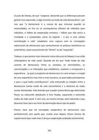 O juízo de Dewey, de que “cooperar, deixando que as diferenças possam
ganhar livre expressão, é algo inerente ao modo de vida democrático”, por
isso que “a democracia é a crença de que inclusive quando as
necessidades, os fins ou as consequências diferem de indivíduo para
indivíduo, o hábito da cooperação amistosa – hábito que não exclui a
rivalidade e a competição, como no esporte – é por si uma valiosa
contribuição à vida” estabelece uma ruptura com as concepções
adversariais de democracia que contaminaram as práticas totalitárias ou
autoritárias, sejam provenientes da “direita” ou da “esquerda”.

Todavia, o que parece mais relevante nesse discurso de Dewey é sua visão
antecipatória da rede social. Quando ele diz que “todo modo de vida
carente de democracia limita os contatos, os intercâmbios, as
comunicações e as interações que estabilizam, ampliam e enriquecem a
experiência... [e que] o propósito da democracia é e será sempre a criação
de uma experiência mais livre e mais humana, na qual todos participemos
e para a qual todos contribuamos”, está antevendo as relações entre a
democracia (como modo de vida comunitário) e a dinâmica de redes
sociais distribuídas. Está dizendo que o poder (autocrático) age obstruindo
fluxos ou colocando obstáculos à livre fluição, separando e excluindo
nodos da rede social. E com isso, ao mesmo tempo, está indicando o que
devemos fazer para nos livrar da dominação desse tipo de poder.

Parece claro que tal concepção cooperativa de democracia casa
perfeitamente com aquilo que, muitos anos depois, fomos chamar de
capital social (que nada mais é do que cooperação ampliada socialmente).




                                   205
 