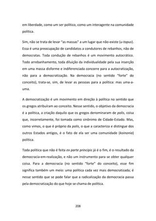 em liberdade, como um ser político, como um interagente na comunidade
política.

Sim, não se trata de levar “as massas” a um lugar que não-existe (u-topus).
Essa é uma preocupação de candidatos a condutores de rebanhos, não de
democratas. Toda condução de rebanhos é um movimento autocrático.
Todo arrebanhamento, toda diluição da individualidade pela sua inserção
em uma massa disforme e indiferenciada concorre para a autocratização,
não para a democratização. Na democracia (no sentido “forte” do
conceito), trata-se, sim, de levar as pessoas para a política: mas uma-a-
uma.

A democratização é um movimento em direção à política no sentido que
os gregos atribuíram ao conceito. Nesse sentido, o objetivo da democracia
é a política, a criação daquilo que os gregos denominaram de polis, coisa
que, incorretamente, foi tomada como sinônimo de Cidade-Estado. Mas,
como vimos, o que é próprio da polis, o que a caracteriza e distingue dos
outros Estados antigos, é o fato de ela ser uma comunidade (koinonia)
política.

Toda política que não é feita ex parte principis já é o fim, é o resultado da
democracia-em-realização, e não um instrumento para se obter qualquer
coisa. Para a democracia (no sentido “forte” do conceito), esse fim
significa também um meio: uma política cada vez mais democratizada; é
nesse sentido que se pode falar que a radicalização da democracia passa
pela democratização do que hoje se chama de política.




                                    208
 
