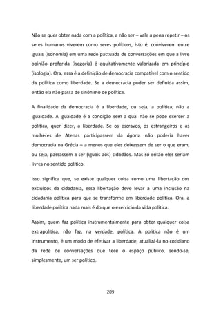 Não se quer obter nada com a política, a não ser – vale a pena repetir – os
seres humanos viverem como seres políticos, isto é, conviverem entre
iguais (isonomia) em uma rede pactuada de conversações em que a livre
opinião proferida (isegoria) é equitativamente valorizada em princípio
(isologia). Ora, essa é a definição de democracia compatível com o sentido
da política como liberdade. Se a democracia puder ser definida assim,
então ela não passa de sinônimo de política.

A finalidade da democracia é a liberdade, ou seja, a política; não a
igualdade. A igualdade é a condição sem a qual não se pode exercer a
política, quer dizer, a liberdade. Se os escravos, os estrangeiros e as
mulheres de Atenas participassem da ágora, não poderia haver
democracia na Grécia – a menos que eles deixassem de ser o que eram,
ou seja, passassem a ser (iguais aos) cidadãos. Mas só então eles seriam
livres no sentido político.

Isso significa que, se existe qualquer coisa como uma libertação dos
excluídos da cidadania, essa libertação deve levar a uma inclusão na
cidadania política para que se transforme em liberdade política. Ora, a
liberdade política nada mais é do que o exercício da vida política.

Assim, quem faz política instrumentalmente para obter qualquer coisa
extrapolítica, não faz, na verdade, política. A política não é um
instrumento, é um modo de efetivar a liberdade, atualizá-la no cotidiano
da rede de conversações que tece o espaço público, sendo-se,
simplesmente, um ser político.




                                    209
 