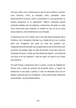 Para que, afinal, serve a democracia se não for para melhorar a vida dos
seres   humanos,    incluir   os   excluídos,   enfim,   possibilitar   maior
desenvolvimento humano, social e sustentável? É o que geralmente as
pessoas perguntam (e se perguntam). Todavia, conquanto guarde
profundas relações com tais objetivos, a democracia não pode ser usada
como instrumento para atingi-los na medida em que ela já faz parte
desses objetivos, está coimplicada em sua realização.

A democracia tem uma “utopia” que é uma não-utopia porquanto não é
finalística, não é Shangrilah, Eldorado ou a Cidade do Sol, mas a estrela
polar dos navegantes que pode ser vista por qualquer um,
independentemente do poder que arregimentou ou do conhecimento que
acumulou, de qualquer lugar no meio do caminho. E que não é para ser
alcançada no futuro. E, ainda, que não admite que alguém – em virtude de
sua força ou de sua sabedoria – faça-nos seguir um mapa (o seu mapa)
para aportá-la.

Por quê? Porque a democracia não é o porto, o ponto de chegada (no
futuro), mas o modo de caminhar (no presente). Assim, a “utopia” da
democracia é uma topia: a política. É viver em liberdade como um ser
político: cada qual como um interagente – único, diferenciado, totalmente
personalizado – da comunidade política.




                                    210
 