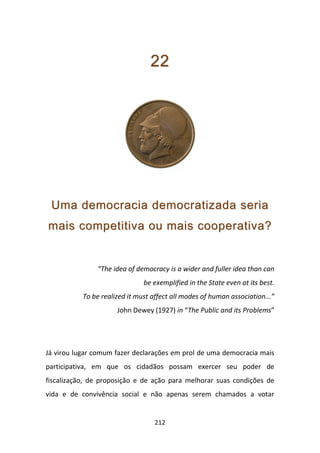 22




 Uma democracia democratizada seria
mais competitiva ou mais cooperativa?


               “The idea of democracy is a wider and fuller idea than can
                               be exemplified in the State even at its best.
           To be realized it must affect all modes of human association...”
                      John Dewey (1927) in “The Public and its Problems”




Já virou lugar comum fazer declarações em prol de uma democracia mais
participativa, em que os cidadãos possam exercer seu poder de
fiscalização, de proposição e de ação para melhorar suas condições de
vida e de convivência social e não apenas serem chamados a votar


                                   212
 