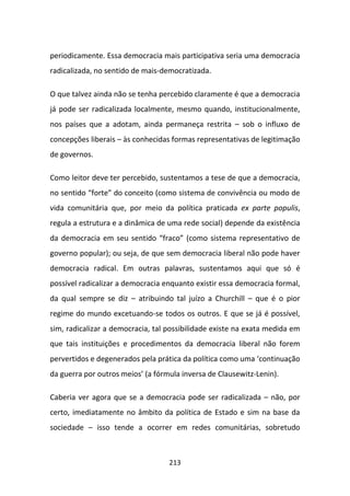 periodicamente. Essa democracia mais participativa seria uma democracia
radicalizada, no sentido de mais-democratizada.

O que talvez ainda não se tenha percebido claramente é que a democracia
já pode ser radicalizada localmente, mesmo quando, institucionalmente,
nos países que a adotam, ainda permaneça restrita – sob o influxo de
concepções liberais – às conhecidas formas representativas de legitimação
de governos.

Como leitor deve ter percebido, sustentamos a tese de que a democracia,
no sentido “forte” do conceito (como sistema de convivência ou modo de
vida comunitária que, por meio da política praticada ex parte populis,
regula a estrutura e a dinâmica de uma rede social) depende da existência
da democracia em seu sentido “fraco” (como sistema representativo de
governo popular); ou seja, de que sem democracia liberal não pode haver
democracia radical. Em outras palavras, sustentamos aqui que só é
possível radicalizar a democracia enquanto existir essa democracia formal,
da qual sempre se diz – atribuindo tal juízo a Churchill – que é o pior
regime do mundo excetuando-se todos os outros. E que se já é possível,
sim, radicalizar a democracia, tal possibilidade existe na exata medida em
que tais instituições e procedimentos da democracia liberal não forem
pervertidos e degenerados pela prática da política como uma ‘continuação
da guerra por outros meios’ (a fórmula inversa de Clausewitz-Lenin).

Caberia ver agora que se a democracia pode ser radicalizada – não, por
certo, imediatamente no âmbito da política de Estado e sim na base da
sociedade – isso tende a ocorrer em redes comunitárias, sobretudo



                                   213
 