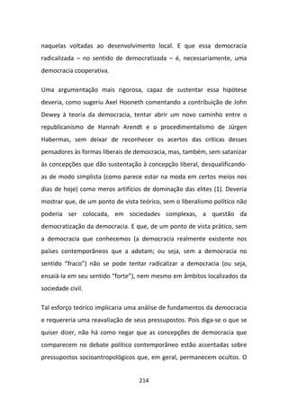 naquelas voltadas ao desenvolvimento local. E que essa democracia
radicalizada – no sentido de democratizada – é, necessariamente, uma
democracia cooperativa.

Uma argumentação mais rigorosa, capaz de sustentar essa hipótese
deveria, como sugeriu Axel Hooneth comentando a contribuição de John
Dewey à teoria da democracia, tentar abrir um novo caminho entre o
republicanismo de Hannah Arendt e o procedimentalismo de Jürgen
Habermas, sem deixar de reconhecer os acertos das críticas desses
pensadores às formas liberais de democracia, mas, também, sem satanizar
às concepções que dão sustentação à concepção liberal, desqualificando-
as de modo simplista (como parece estar na moda em certos meios nos
dias de hoje) como meros artifícios de dominação das elites (1). Deveria
mostrar que, de um ponto de vista teórico, sem o liberalismo político não
poderia ser colocada, em sociedades complexas, a questão da
democratização da democracia. E que, de um ponto de vista prático, sem
a democracia que conhecemos (a democracia realmente existente nos
países contemporâneos que a adotam; ou seja, sem a democracia no
sentido “fraco”) não se pode tentar radicalizar a democracia (ou seja,
ensaiá-la em seu sentido “forte”), nem mesmo em âmbitos localizados da
sociedade civil.

Tal esforço teórico implicaria uma análise de fundamentos da democracia
e requereria uma reavaliação de seus pressupostos. Pois diga-se o que se
quiser dizer, não há como negar que as concepções de democracia que
comparecem no debate político contemporâneo estão assentadas sobre
pressupostos socioantropológicos que, em geral, permanecem ocultos. O


                                  214
 