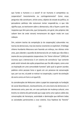 que funda o humano e o social? O ser humano é competitivo ou
cooperativo?   Inerentemente     ou      contingentemente?   Como   essas
perguntas não constituem, stricto sensu, objetos do estudo da política, os
pensadores políticos não costumam tentar respondê-las, o que não
significa que, ao teorizarem sobre a democracia, não o façam a partir das
respostas que têm para elas, que (conquanto, em geral, eles próprios não
saibam bem de onde vieram) remanescem de algum modo em suas
cabeças.

Sim, existem teorias da competição (e da cooperação) subsumidas nas
teorias da democracia, mas tais teorias raramente se explicitam. O biólogo
chileno Humberto Maturana vem fazendo um esforço, nos últimos vinte
anos, para abordar a questão da democracia de um modo que não elida o
exame de seus pressupostos cooperativos. Em “Amar e Brincar” (1993) ele
escreveu que a democracia é um sistema de convivência “que somente
pode existir através das ações propositivas que lhe dão origem, como uma
co-inspiração em uma comunidade humana” pelo qual se geram acordos
públicos entre pessoas livres e iguais em um processo de conversação
que, por sua vez, só pode se realizar na cooperação, a partir da aceitação
do outro como um livre e um igual (2).

As considerações de Maturana sobre o papel da cooperação na fundação
do social desembocam, inevitavelmente, em uma teoria da democracia. A
democracia seria, para ele, um caso particular de mudança cultural, uma
brecha no sistema do patriarcado que surge como uma ruptura súbita das
conversações de hierarquia, autoridade e dominação que definem todas
as sociedades pertencentes a esse sistema. Essa hipótese da “brecha”


                                   215
 