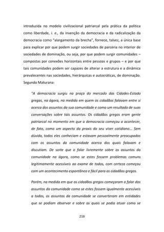 introduzida no modelo civilizacional patriarcal pela prática da política
como liberdade, i. e., da invenção da democracia e da radicalização da
democracia como “alargamento da brecha”, fornece, talvez, a única base
para explicar por que podem surgir sociedades de parceria no interior de
sociedades de dominação, ou seja, por que podem surgir comunidades –
compostas por conexões horizontais entre pessoas e grupos – e por que
tais comunidades podem ser capazes de alterar a estrutura e a dinâmica
prevalecentes nas sociedades, hierárquicas e autocráticas, de dominação.
Segundo Maturana:

    "A democracia surgiu na praça do mercado das Cidades-Estado
    gregas, na ágora, na medida em quem os cidadãos falavam entre si
    acerca dos assuntos da sua comunidade e como um resultado de suas
    conversações sobre tais assuntos. Os cidadãos gregos eram gente
    patriarcal no momento em que a democracia começou a acontecer,
    de fato, como um aspecto da praxis do seu viver cotidiano... Sem
    dúvida, todos eles conheciam e estavam pessoalmente preocupados
    com os assuntos da comunidade acerca dos quais falavam e
    discutiam. De sorte que o falar livremente sobre os assuntos da
    comunidade na ágora, como se estes fossem problemas comuns
    legitimamente acessíveis ao exame de todos, com certeza começou
    com um acontecimento espontâneo e fácil para os cidadãos gregos.

    Porém, na medida em que os cidadãos gregos começaram a falar dos
    assuntos da comunidade como se estes fossem igualmente acessíveis
    a todos, os assuntos da comunidade se converteram em entidades
    que se podiam observar e sobre as quais se podia atuar como se


                                  216
 