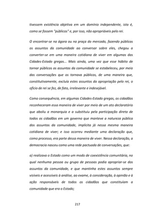 tivessem existência objetiva em um domínio independente, isto é,
como se fossem "públicos" e, por isso, não apropriáveis pelo rei.

O encontrar-se na ágora ou na praça do mercado, fazendo públicos
os assuntos da comunidade ao conversar sobre eles, chegou a
converter-se em uma maneira cotidiana de viver em algumas das
Cidades-Estado gregas... Mais ainda, uma vez que esse hábito de
tornar públicos os assuntos da comunidade se estabeleceu, por meio
das conversações que os tornava públicos, de uma maneira que,
constitutivamente, excluía estes assuntos da apropriação pelo rei, o
ofício de rei se fez, de fato, irrelevante e indesejável.

Como consequência, em algumas Cidades-Estado gregas, os cidadãos
reconheceram essa maneira de viver por meio de um ato declaratório
que aboliu a monarquia e a substituiu pela participação direta de
todos os cidadãos em um governo que manteve a natureza pública
dos assuntos da comunidade, implícita já nessa mesma maneira
cotidiana de viver; e isso ocorreu mediante uma declaração que,
como processo, era parte dessa maneira de viver. Nessa declaração, a
democracia nasceu como uma rede pactuada de conversações, que:

a) realizava o Estado como um modo de coexistência comunitária, no
qual nenhuma pessoa ou grupo de pessoas podia apropriar-se dos
assuntos da comunidade, e que mantinha estes assuntos sempre
visíveis e acessíveis à análise, ao exame, à consideração, à opinião e à
ação responsáveis de todos os cidadãos que constituíam a
comunidade que era o Estado;



                                 217
 