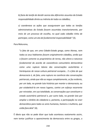 b) fazia da tarefa de decidir acerca dos diferentes assuntos do Estado
    responsabilidade direta ou indireta de todos os cidadãos;

    c) coordenava as ações que asseguravam que todas as tarefas
    administrativas do Estado fossem assumidas transitoriamente, por
    meio de um processo de escolha, no qual cada cidadão tinha de
    participar, como um ato de fundamental responsabilidade" (3).

Para Maturana,

     "o fato de que, em uma Cidade-Estado grega, como Atenas, nem
     todos os seus habitantes fossem originalmente cidadãos, senão que
     o fossem somente os proprietários de terras, não altera a natureza
     fundamental do acordo de coexistência comunitária democrática
     como uma ruptura básica das conversações autoritárias e
     hierárquicas de nossa cultura patriarcal europeia... E o fato de que
     democracia é, de fato, uma ruptura na coerência das conversações
     patriarcais, ainda que não as negue completamente, se faz evidente,
     por um lado, na grande luta histórica por manter a democracia, ou
     por estabelecê-la em novos lugares, contra um esforço recorrente
     por reinstalar, em sua totalidade, as conversações que constituem o
     estado autoritário patriarcal e, por outro lado, na grande luta por
     ampliar o âmbito da cidadania e, portanto, a participação no viver
     democrático para todos os seres humanos, homens e mulheres, que
     estão fora dela" (4).

É óbvio que não se pode dizer que tudo aconteceu exatamente assim,
nem tentar justificar o aparecimento da democracia entre os gregos, a


                                  218
 
