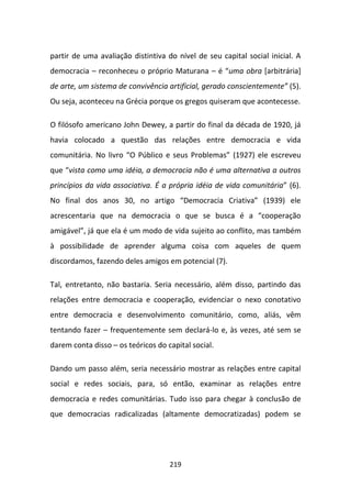 partir de uma avaliação distintiva do nível de seu capital social inicial. A
democracia – reconheceu o próprio Maturana – é “uma obra [arbitrária]
de arte, um sistema de convivência artificial, gerado conscientemente” (5).
Ou seja, aconteceu na Grécia porque os gregos quiseram que acontecesse.

O filósofo americano John Dewey, a partir do final da década de 1920, já
havia colocado a questão das relações entre democracia e vida
comunitária. No livro “O Público e seus Problemas” (1927) ele escreveu
que “vista como uma idéia, a democracia não é uma alternativa a outros
princípios da vida associativa. É a própria idéia de vida comunitária” (6).
No final dos anos 30, no artigo “Democracia Criativa” (1939) ele
acrescentaria que na democracia o que se busca é a “cooperação
amigável”, já que ela é um modo de vida sujeito ao conflito, mas também
à possibilidade de aprender alguma coisa com aqueles de quem
discordamos, fazendo deles amigos em potencial (7).

Tal, entretanto, não bastaria. Seria necessário, além disso, partindo das
relações entre democracia e cooperação, evidenciar o nexo conotativo
entre democracia e desenvolvimento comunitário, como, aliás, vêm
tentando fazer – frequentemente sem declará-lo e, às vezes, até sem se
darem conta disso – os teóricos do capital social.

Dando um passo além, seria necessário mostrar as relações entre capital
social e redes sociais, para, só então, examinar as relações entre
democracia e redes comunitárias. Tudo isso para chegar à conclusão de
que democracias radicalizadas (altamente democratizadas) podem se




                                    219
 