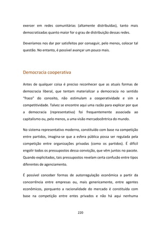exercer em redes comunitárias (altamente distribuídas), tanto mais
democratizadas quanto maior for o grau de distribuição dessas redes.

Deveríamos nos dar por satisfeitos por conseguir, pelo menos, colocar tal
questão. No entanto, é possível avançar um pouco mais.




Democracia cooperativa

Antes de qualquer coisa é preciso reconhecer que as atuais formas de
democracia liberal, que tentam materializar a democracia no sentido
“fraco” do conceito, não estimulam a cooperatividade e sim a
competitividade. Talvez se encontre aqui uma razão para explicar por que
a democracia (representativa) foi frequentemente associada ao
capitalismo ou, pelo menos, a uma visão mercadocêntrica do mundo.

No sistema representativo moderno, constituído com base na competição
entre partidos, imagina-se que a esfera pública possa ser regulada pela
competição entre organizações privadas (como os partidos). É difícil
engolir todos os pressupostos dessa convicção, que vêm juntos no pacote.
Quando explicitados, tais pressupostos revelam certa confusão entre tipos
diferentes de agenciamento.

É possível conceber formas de autorregulação econômica a partir da
concorrência entre empresas ou, mais genericamente, entre agentes
econômicos, porquanto a racionalidade do mercado é constituída com
base na competição entre entes privados e não há aqui nenhuma



                                  220
 