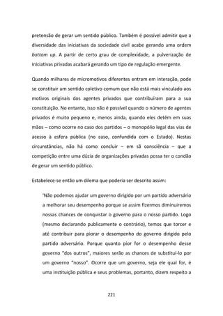 pretensão de gerar um sentido público. Também é possível admitir que a
diversidade das iniciativas da sociedade civil acabe gerando uma ordem
bottom up. A partir de certo grau de complexidade, a pulverização de
iniciativas privadas acabará gerando um tipo de regulação emergente.

Quando milhares de micromotivos diferentes entram em interação, pode
se constituir um sentido coletivo comum que não está mais vinculado aos
motivos originais dos agentes privados que contribuíram para a sua
constituição. No entanto, isso não é possível quando o número de agentes
privados é muito pequeno e, menos ainda, quando eles detêm em suas
mãos – como ocorre no caso dos partidos – o monopólio legal das vias de
acesso à esfera pública (no caso, confundida com o Estado). Nestas
circunstâncias, não há como concluir – em sã consciência – que a
competição entre uma dúzia de organizações privadas possa ter o condão
de gerar um sentido público.

Estabelece-se então um dilema que poderia ser descrito assim:

    ‘Não podemos ajudar um governo dirigido por um partido adversário
    a melhorar seu desempenho porque se assim fizermos diminuiremos
    nossas chances de conquistar o governo para o nosso partido. Logo
    (mesmo declarando publicamente o contrário), temos que torcer e
    até contribuir para piorar o desempenho do governo dirigido pelo
    partido adversário. Porque quanto pior for o desempenho desse
    governo “dos outros”, maiores serão as chances de substituí-lo por
    um governo “nosso”. Ocorre que um governo, seja ele qual for, é
    uma instituição pública e seus problemas, portanto, dizem respeito a



                                  221
 