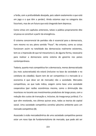 a farão, com a profundidade desejada, pois sabem exatamente o que está
em jogo e o que têm a perder). Ainda estamos aqui na categoria dos
futuríveis, mas de um futuro que está chegando bem depressa.

Como vimos em capítulos anteriores, talvez o público propriamente dito
só possa se constituir a partir da emergência.

O sistema concorrencial de partidos não é essencial para a democracia,
nem mesmo no seu pleno sentido “fraco”. No entanto, como as coisas
funcionam assim na totalidade das democracias realmente existentes,
tem-se a impressão de que tal mecanismo é, de alguma forma, necessário
para realizar a democracia como sistema de governo nos países
contemporâneos.

Todavia, quanto mais competitiva for a democracia, menos democratizada
(ou mais autocratizada) ela estará (inclusive na base da sociedade e no
cotidiano do cidadão). Quem tem de ser competitivo é o mercado (e a
economia é que deve ser de mercado) não a sociedade. Mercados
competitivos, ao que tudo indica, exigem como base uma sociedade
cooperativa (por razões econômicas mesmo, como a diminuição das
incertezas no tocante aos investimentos produtivos de longo prazo, com a
redução dos custos de transação e, inclusive, da insegurança jurídica). É o
que vêm revelando, nos últimos quinze anos, todas as teorias do capital
social. Uma sociedade competitiva constitui péssimo ambiente para um
mercado competitivo (8).

Associado à visão mercadocêntrica de uma sociedade competitiva parece
estar um novo tipo de fundamentalismo de mercado, que pode até ser


                                    223
 