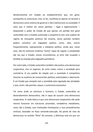 democratizante em relação ao estadocentrismo que, em geral,
acompanha as autocracias, mas, se for, manifesta-se apenas no tocante à
democracia como sistema de governo e não à democracia na sociedade. É
claro que é melhor ter vários partidos – legal e legitimamente –
disputando o poder de Estado do que apenas um partido (em geral
confundido com o Estado) autorizado a empalmá-lo (em uma espécie de
regime de monopólio político). No entanto, vários partidos também
podem     constituir   um   oligopólio    político,   como,   aliás,   ocorre
frequentemente, expropriando a cidadania política, sendo que, nesse
caso, não há nenhuma instância “acima” capaz de regular a competição
(de vez que o Estado, nessas circunstâncias, já teria sido ocupado e
dividido ou loteado pelo oligopólio partidário).

Por outro lado, o Estado autocrático também não pratica uma democracia
cooperativa, mas se organiza, de certo modo, contra a sociedade para
controlá-la. O seu padrão de relação com a sociedade é competitivo
(mesmo na ausência de concorrentes políticos autorizados) e adversarial.
É um Estado que compete com a sociedade pela regulação das atividades
e que, assim, não permite, sequer, a autonomia associativa.

Tal como ainda se estrutura e funciona, o Estado, autocrático ou
declaradamente democrático, não é capaz de assumir uma democracia
cooperativa. A razão básica é que uma democracia cooperativa não pode
mesmo funcionar em estruturas piramidais, verdadeiros mainframes,
como são o Estado, suas instituições hierárquicas e seus procedimentos
verticais, baseados no fluxo comando-execução. Do ponto de vista da
democracia no sentido “forte” do conceito, a diferença está em que um


                                    224
 