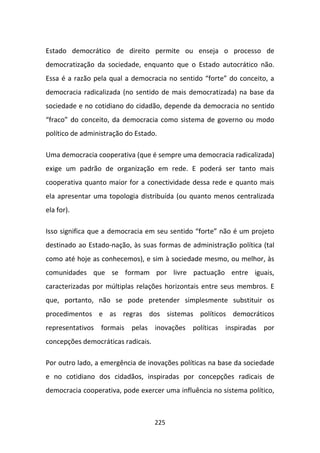 Estado democrático de direito permite ou enseja o processo de
democratização da sociedade, enquanto que o Estado autocrático não.
Essa é a razão pela qual a democracia no sentido “forte” do conceito, a
democracia radicalizada (no sentido de mais democratizada) na base da
sociedade e no cotidiano do cidadão, depende da democracia no sentido
“fraco” do conceito, da democracia como sistema de governo ou modo
político de administração do Estado.

Uma democracia cooperativa (que é sempre uma democracia radicalizada)
exige um padrão de organização em rede. E poderá ser tanto mais
cooperativa quanto maior for a conectividade dessa rede e quanto mais
ela apresentar uma topologia distribuída (ou quanto menos centralizada
ela for).

Isso significa que a democracia em seu sentido “forte” não é um projeto
destinado ao Estado-nação, às suas formas de administração política (tal
como até hoje as conhecemos), e sim à sociedade mesmo, ou melhor, às
comunidades que se formam por livre pactuação entre iguais,
caracterizadas por múltiplas relações horizontais entre seus membros. E
que, portanto, não se pode pretender simplesmente substituir os
procedimentos e as regras dos sistemas políticos democráticos
representativos formais pelas inovações políticas inspiradas por
concepções democráticas radicais.

Por outro lado, a emergência de inovações políticas na base da sociedade
e no cotidiano dos cidadãos, inspiradas por concepções radicais de
democracia cooperativa, pode exercer uma influência no sistema político,



                                    225
 