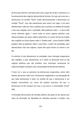 de fora para dentro e de baixo para cima, capaz de mudar a estrutura e o
funcionamento dos regimes democráticos formais. Ou seja, por essa via, a
democracia no sentido “forte” acaba democratizando a democracia no
sentido “fraco”, mas não exatamente para tomar seu lugar e sim para
democratizar cada vez mais a política que se pratica no âmbito do Estado
e das suas relações com a sociedade. Não podemos saber – e seria inútil
tentar adivinhar agora – como serão os novos regimes políticos mais
democratizados aos quais caberá administrar as novas formas de Estado
que surgirão no futuro (quem sabe o “Estado-rede”, como Castells (1999)
propôs). Mas já podemos saber o que fazer, a partir da sociedade, para
democratizar mais tais regimes, sejam eles quais forem ou vierem a ser
(9).

O caminho é mais democracia na sociedade, mais interação cooperativa
dos cidadãos, o que, obviamente, só é viável na dimensão local (e sob
regimes políticos que não proíbam nem restrinjam seriamente tal
experimentação inovadora: daí a necessidade da democracia liberal).

É bom ver o que os pioneiros da democracia cooperativa, como John
Dewey, pensavam sobre isso. Comecemos resgatando a sua percepção de
que toda democracia é local, no sentido de que a democracia é um
projeto comunitário; ou, como ele próprio escreveu, de que “a
democracia há de começar em casa, e sua casa é a comunidade vicinal”
(10).

A formação democrática da vontade política não pode se dar apenas por
meio da afirmação da liberdade do indivíduo perante o Estado, mas



                                  226
 