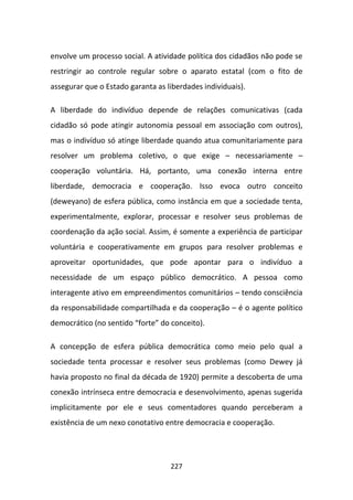 envolve um processo social. A atividade política dos cidadãos não pode se
restringir ao controle regular sobre o aparato estatal (com o fito de
assegurar que o Estado garanta as liberdades individuais).

A liberdade do indivíduo depende de relações comunicativas (cada
cidadão só pode atingir autonomia pessoal em associação com outros),
mas o indivíduo só atinge liberdade quando atua comunitariamente para
resolver um problema coletivo, o que exige – necessariamente –
cooperação voluntária. Há, portanto, uma conexão interna entre
liberdade, democracia e cooperação. Isso evoca outro conceito
(deweyano) de esfera pública, como instância em que a sociedade tenta,
experimentalmente, explorar, processar e resolver seus problemas de
coordenação da ação social. Assim, é somente a experiência de participar
voluntária e cooperativamente em grupos para resolver problemas e
aproveitar oportunidades, que pode apontar para o indivíduo a
necessidade de um espaço público democrático. A pessoa como
interagente ativo em empreendimentos comunitários – tendo consciência
da responsabilidade compartilhada e da cooperação – é o agente político
democrático (no sentido “forte” do conceito).

A concepção de esfera pública democrática como meio pelo qual a
sociedade tenta processar e resolver seus problemas (como Dewey já
havia proposto no final da década de 1920) permite a descoberta de uma
conexão intrínseca entre democracia e desenvolvimento, apenas sugerida
implicitamente por ele e seus comentadores quando perceberam a
existência de um nexo conotativo entre democracia e cooperação.




                                   227
 