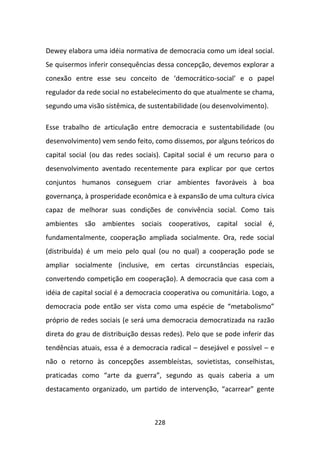 Dewey elabora uma idéia normativa de democracia como um ideal social.
Se quisermos inferir consequências dessa concepção, devemos explorar a
conexão entre esse seu conceito de ‘democrático-social’ e o papel
regulador da rede social no estabelecimento do que atualmente se chama,
segundo uma visão sistêmica, de sustentabilidade (ou desenvolvimento).

Esse trabalho de articulação entre democracia e sustentabilidade (ou
desenvolvimento) vem sendo feito, como dissemos, por alguns teóricos do
capital social (ou das redes sociais). Capital social é um recurso para o
desenvolvimento aventado recentemente para explicar por que certos
conjuntos humanos conseguem criar ambientes favoráveis à boa
governança, à prosperidade econômica e à expansão de uma cultura cívica
capaz de melhorar suas condições de convivência social. Como tais
ambientes são ambientes sociais cooperativos, capital social é,
fundamentalmente, cooperação ampliada socialmente. Ora, rede social
(distribuída) é um meio pelo qual (ou no qual) a cooperação pode se
ampliar socialmente (inclusive, em certas circunstâncias especiais,
convertendo competição em cooperação). A democracia que casa com a
idéia de capital social é a democracia cooperativa ou comunitária. Logo, a
democracia pode então ser vista como uma espécie de “metabolismo”
próprio de redes sociais (e será uma democracia democratizada na razão
direta do grau de distribuição dessas redes). Pelo que se pode inferir das
tendências atuais, essa é a democracia radical – desejável e possível – e
não o retorno às concepções assembleístas, sovietistas, conselhistas,
praticadas como “arte da guerra”, segundo as quais caberia a um
destacamento organizado, um partido de intervenção, “acarrear” gente



                                   228
 