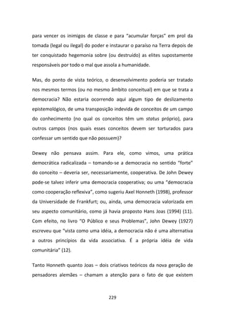 para vencer os inimigos de classe e para “acumular forças” em prol da
tomada (legal ou ilegal) do poder e instaurar o paraíso na Terra depois de
ter conquistado hegemonia sobre (ou destruído) as elites supostamente
responsáveis por todo o mal que assola a humanidade.

Mas, do ponto de vista teórico, o desenvolvimento poderia ser tratado
nos mesmos termos (ou no mesmo âmbito conceitual) em que se trata a
democracia? Não estaria ocorrendo aqui algum tipo de deslizamento
epistemológico, de uma transposição indevida de conceitos de um campo
do conhecimento (no qual os conceitos têm um status próprio), para
outros campos (nos quais esses conceitos devem ser torturados para
confessar um sentido que não possuem)?

Dewey não pensava assim. Para ele, como vimos, uma prática
democrática radicalizada – tomando-se a democracia no sentido “forte”
do conceito – deveria ser, necessariamente, cooperativa. De John Dewey
pode-se talvez inferir uma democracia cooperativa; ou uma “democracia
como cooperação reflexiva”, como sugeriu Axel Honneth (1998), professor
da Universidade de Frankfurt; ou, ainda, uma democracia valorizada em
seu aspecto comunitário, como já havia proposto Hans Joas (1994) (11).
Com efeito, no livro “O Público e seus Problemas”, John Dewey (1927)
escreveu que “vista como uma idéia, a democracia não é uma alternativa
a outros princípios da vida associativa. É a própria idéia de vida
comunitária” (12).

Tanto Honneth quanto Joas – dois criativos teóricos da nova geração de
pensadores alemães – chamam a atenção para o fato de que existem



                                   229
 
