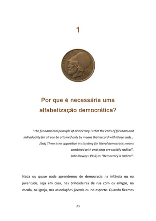 1




             Por que é necessária uma
           alfabetização democrática?


      “The fundamental principle of democracy is that the ends of freedom and
individuality for all can be attained only by means that accord with those ends...
           [but] There is no opposition in standing for liberal democratic means
                                   combined with ends that are socially radical”.
                                   John Dewey (1937) in “Democracy is radical”.




Nada ou quase nada aprendemos de democracia na infância ou na
juventude, seja em casa, nas brincadeiras de rua com os amigos, na
escola, na igreja, nas associações juvenis ou no esporte. Quando ficamos



                                       23
 