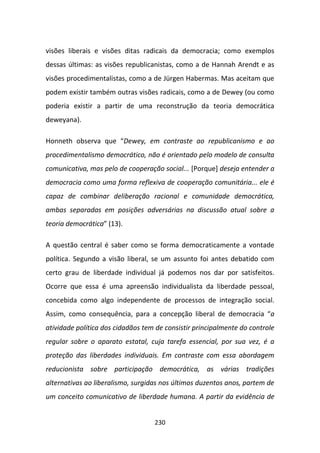 visões liberais e visões ditas radicais da democracia; como exemplos
dessas últimas: as visões republicanistas, como a de Hannah Arendt e as
visões procedimentalistas, como a de Jürgen Habermas. Mas aceitam que
podem existir também outras visões radicais, como a de Dewey (ou como
poderia existir a partir de uma reconstrução da teoria democrática
deweyana).

Honneth observa que “Dewey, em contraste ao republicanismo e ao
procedimentalismo democrático, não é orientado pelo modelo de consulta
comunicativa, mas pelo de cooperação social... [Porque] deseja entender a
democracia como uma forma reflexiva de cooperação comunitária... ele é
capaz de combinar deliberação racional e comunidade democrática,
ambas separadas em posições adversárias na discussão atual sobre a
teoria democrática” (13).

A questão central é saber como se forma democraticamente a vontade
política. Segundo a visão liberal, se um assunto foi antes debatido com
certo grau de liberdade individual já podemos nos dar por satisfeitos.
Ocorre que essa é uma apreensão individualista da liberdade pessoal,
concebida como algo independente de processos de integração social.
Assim, como consequência, para a concepção liberal de democracia “a
atividade política dos cidadãos tem de consistir principalmente do controle
regular sobre o aparato estatal, cuja tarefa essencial, por sua vez, é a
proteção das liberdades individuais. Em contraste com essa abordagem
reducionista sobre participação democrática, as várias tradições
alternativas ao liberalismo, surgidas nos últimos duzentos anos, partem de
um conceito comunicativo de liberdade humana. A partir da evidência de


                                   230
 