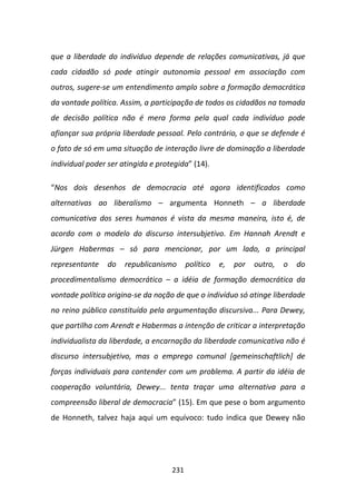 que a liberdade do indivíduo depende de relações comunicativas, já que
cada cidadão só pode atingir autonomia pessoal em associação com
outros, sugere-se um entendimento amplo sobre a formação democrática
da vontade política. Assim, a participação de todos os cidadãos na tomada
de decisão política não é mera forma pela qual cada indivíduo pode
afiançar sua própria liberdade pessoal. Pelo contrário, o que se defende é
o fato de só em uma situação de interação livre de dominação a liberdade
individual poder ser atingida e protegida” (14).

“Nos dois desenhos de democracia até agora identificados como
alternativas ao liberalismo – argumenta Honneth – a liberdade
comunicativa dos seres humanos é vista da mesma maneira, isto é, de
acordo com o modelo do discurso intersubjetivo. Em Hannah Arendt e
Jürgen Habermas – só para mencionar, por um lado, a principal
representante    do   republicanismo      político   e,   por   outro,   o   do
procedimentalismo democrático – a idéia de formação democrática da
vontade política origina-se da noção de que o indivíduo só atinge liberdade
no reino público constituído pela argumentação discursiva... Para Dewey,
que partilha com Arendt e Habermas a intenção de criticar a interpretação
individualista da liberdade, a encarnação da liberdade comunicativa não é
discurso intersubjetivo, mas o emprego comunal [gemeinschaftlich] de
forças individuais para contender com um problema. A partir da idéia de
cooperação voluntária, Dewey... tenta traçar uma alternativa para a
compreensão liberal de democracia” (15). Em que pese o bom argumento
de Honneth, talvez haja aqui um equívoco: tudo indica que Dewey não




                                    231
 