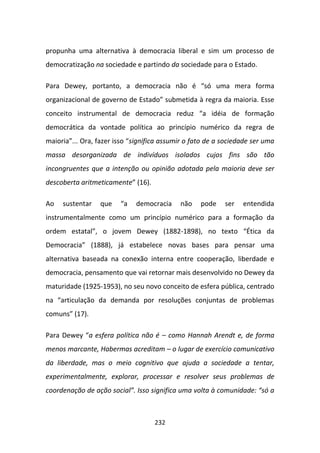 propunha uma alternativa à democracia liberal e sim um processo de
democratização na sociedade e partindo da sociedade para o Estado.

Para Dewey, portanto, a democracia não é “só uma mera forma
organizacional de governo de Estado” submetida à regra da maioria. Esse
conceito instrumental de democracia reduz “a idéia de formação
democrática da vontade política ao princípio numérico da regra de
maioria”... Ora, fazer isso “significa assumir o fato de a sociedade ser uma
massa desorganizada de indivíduos isolados cujos fins são tão
incongruentes que a intenção ou opinião adotada pela maioria deve ser
descoberta aritmeticamente” (16).

Ao   sustentar    que   “a    democracia    não    pode    ser   entendida
instrumentalmente como um princípio numérico para a formação da
ordem estatal”, o jovem Dewey (1882-1898), no texto “Ética da
Democracia” (1888), já estabelece novas bases para pensar uma
alternativa baseada na conexão interna entre cooperação, liberdade e
democracia, pensamento que vai retornar mais desenvolvido no Dewey da
maturidade (1925-1953), no seu novo conceito de esfera pública, centrado
na “articulação da demanda por resoluções conjuntas de problemas
comuns” (17).

Para Dewey “a esfera política não é – como Hannah Arendt e, de forma
menos marcante, Habermas acreditam – o lugar de exercício comunicativo
da liberdade, mas o meio cognitivo que ajuda a sociedade a tentar,
experimentalmente, explorar, processar e resolver seus problemas de
coordenação de ação social”. Isso significa uma volta à comunidade: “só a



                                    232
 