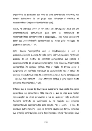 experiência de participar, por meio de uma contribuição individual, nas
tarefas particulares de um grupo pode convencer o indivíduo da
necessidade de um público democrático” (18).

Assim, “o indivíduo deve se ver como um participante ativo em um
empreendimento      comunitário,      pois,    sem   tal   consciência    de
responsabilidade compartilhada e cooperação... [ele] nunca conseguirá
fazer dos procedimentos democráticos os meios para resolução de
problemas comuns...” (19).

John   Dewey     “compartilha       com    o   republicanismo   e   com   o
procedimentalismo a crítica da visão liberal sobre democracia. Porém ele
procede de um modelo de liberdade comunicativa que habilita o
desenvolvimento de um conceito mais forte, mais exigente, de formação
democrática da vontade política. Mas a noção de Dewey sobre o
surgimento da liberdade individual da comunicação não é obtida do
discurso intersubjetivo, mas da cooperação comunal. Como consequência
– conclui Axel Honneth – essa diferença conduz a uma teoria muito
diferente de democracia...” (20).

O fato é que o esforço de Dewey para buscar uma nova noção de público
desemboca no comunitário. Não importa o que se diga para tentar
reinterpretar as ideias deweyanas à luz de qualquer visão particular
hodierna centrada na legitimação ou na negação dos sistemas
representativos açambarcados pelo Estado. Pois é assim – e não de
qualquer outra maneira – que ele termina aquela que, talvez, constitua
sua principal contribuição à teoria da democracia: o livro “O público e seus



                                     233
 