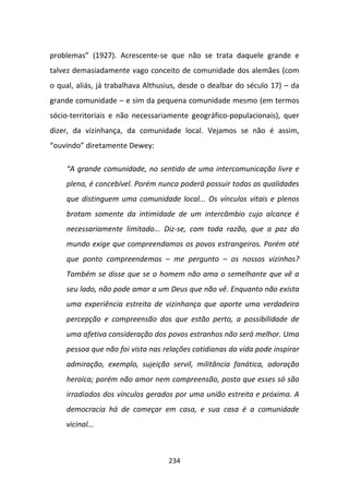 problemas” (1927). Acrescente-se que não se trata daquele grande e
talvez demasiadamente vago conceito de comunidade dos alemães (com
o qual, aliás, já trabalhava Althusius, desde o dealbar do século 17) – da
grande comunidade – e sim da pequena comunidade mesmo (em termos
sócio-territoriais e não necessariamente geográfico-populacionais), quer
dizer, da vizinhança, da comunidade local. Vejamos se não é assim,
“ouvindo” diretamente Dewey:

    “A grande comunidade, no sentido de uma intercomunicação livre e
    plena, é concebível. Porém nunca poderá possuir todas as qualidades
    que distinguem uma comunidade local... Os vínculos vitais e plenos
    brotam somente da intimidade de um intercâmbio cujo alcance é
    necessariamente limitado... Diz-se, com toda razão, que a paz do
    mundo exige que compreendamos os povos estrangeiros. Porém até
    que ponto compreendemos – me pergunto – os nossos vizinhos?
    Também se disse que se o homem não ama o semelhante que vê a
    seu lado, não pode amar a um Deus que não vê. Enquanto não exista
    uma experiência estreita de vizinhança que aporte uma verdadeira
    percepção e compreensão dos que estão perto, a possibilidade de
    uma afetiva consideração dos povos estranhos não será melhor. Uma
    pessoa que não foi vista nas relações cotidianas da vida pode inspirar
    admiração, exemplo, sujeição servil, militância fanática, adoração
    heroica; porém não amor nem compreensão, posto que esses só são
    irradiados dos vínculos gerados por uma união estreita e próxima. A
    democracia há de começar em casa, e sua casa é a comunidade
    vicinal...



                                   234
 