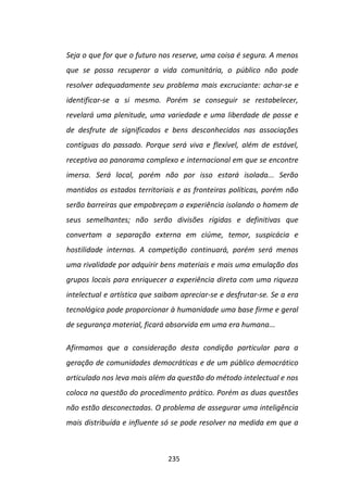 Seja o que for que o futuro nos reserve, uma coisa é segura. A menos
que se possa recuperar a vida comunitária, o público não pode
resolver adequadamente seu problema mais excruciante: achar-se e
identificar-se a si mesmo. Porém se conseguir se restabelecer,
revelará uma plenitude, uma variedade e uma liberdade de posse e
de desfrute de significados e bens desconhecidos nas associações
contíguas do passado. Porque será viva e flexível, além de estável,
receptiva ao panorama complexo e internacional em que se encontre
imersa. Será local, porém não por isso estará isolada... Serão
mantidos os estados territoriais e as fronteiras políticas, porém não
serão barreiras que empobreçam a experiência isolando o homem de
seus semelhantes; não serão divisões rígidas e definitivas que
convertam a separação externa em ciúme, temor, suspicácia e
hostilidade internas. A competição continuará, porém será menos
uma rivalidade por adquirir bens materiais e mais uma emulação dos
grupos locais para enriquecer a experiência direta com uma riqueza
intelectual e artística que saibam apreciar-se e desfrutar-se. Se a era
tecnológica pode proporcionar à humanidade uma base firme e geral
de segurança material, ficará absorvida em uma era humana...

Afirmamos que a consideração desta condição particular para a
geração de comunidades democráticas e de um público democrático
articulado nos leva mais além da questão do método intelectual e nos
coloca na questão do procedimento prático. Porém as duas questões
não estão desconectadas. O problema de assegurar uma inteligência
mais distribuída e influente só se pode resolver na medida em que a



                               235
 