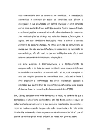 vida comunitária local se converta em realidade... A investigação
    sistemática e contínua de todas as condições que afetam a
    associação e sua divulgação em forma impressa é uma condição
    prévia para a criação de um autêntico público. Porém, depois de tudo,
    essa investigação e seus resultados não são mais do que ferramentas.
    Sua realidade final se alcança nas relações diretas e face a face. A
    lógica, em sua verdadeira realização, volta a adotar o sentido
    primitivo da palavra: diálogo. As ideias que não se comunicam, as
    ideias que não são compartilhadas nem ressurgem na expressão de
    quem dialoga, não são mais do que um solilóquio e este não é mais
    que um pensamento interrompido e imperfeito...

    Em uma palavra: o desenvolvimento e o fortalecimento da
    compreensão e do juízo pessoais mediante uma riqueza intelectual
    acumulada e transmitida da comunidade... só se pode conseguir no
    seio das relações pessoais da comunidade local... Não existe limite à
    livre expansão e confirmação dos dotes intelectuais pessoais e
    limitados que podem fluir da inteligência social quando essa circula
    de boca a boca na comunicação da comunidade local” (21).

Sim, Dewey percebeu que toda democracia é local, no sentido de que a
democracia é um projeto comunitário. Ele não tinha, como é óbvio, as
palavras atuais para descrever o que pensava, mas farejou os conceitos –
como se ouvisse ecos do futuro – de rede comunitária e de rede social
distribuída, antevendo talvez os processos de disseminação “viral” que só
podem se efetivar pelos meios próprios de redes P2P (peer-to-peer).




                                  236
 
