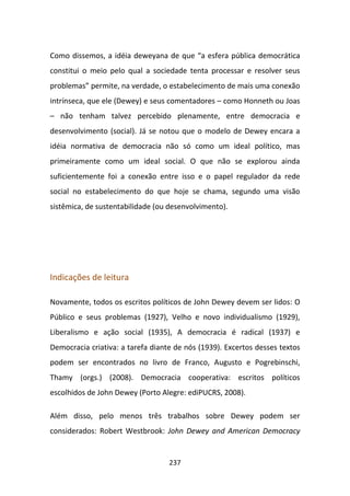 Como dissemos, a idéia deweyana de que “a esfera pública democrática
constitui o meio pelo qual a sociedade tenta processar e resolver seus
problemas” permite, na verdade, o estabelecimento de mais uma conexão
intrínseca, que ele (Dewey) e seus comentadores – como Honneth ou Joas
– não tenham talvez percebido plenamente, entre democracia e
desenvolvimento (social). Já se notou que o modelo de Dewey encara a
idéia normativa de democracia não só como um ideal político, mas
primeiramente como um ideal social. O que não se explorou ainda
suficientemente foi a conexão entre isso e o papel regulador da rede
social no estabelecimento do que hoje se chama, segundo uma visão
sistêmica, de sustentabilidade (ou desenvolvimento).




Indicações de leitura

Novamente, todos os escritos políticos de John Dewey devem ser lidos: O
Público e seus problemas (1927), Velho e novo individualismo (1929),
Liberalismo e ação social (1935), A democracia é radical (1937) e
Democracia criativa: a tarefa diante de nós (1939). Excertos desses textos
podem ser encontrados no livro de Franco, Augusto e Pogrebinschi,
Thamy (orgs.) (2008). Democracia cooperativa: escritos políticos
escolhidos de John Dewey (Porto Alegre: ediPUCRS, 2008).

Além disso, pelo menos três trabalhos sobre Dewey podem ser
considerados: Robert Westbrook: John Dewey and American Democracy


                                   237
 