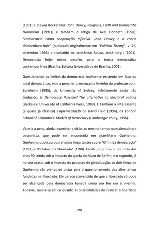 (1991) e Steven Rockefeller: John Dewey, Religious, Faith and Democratic
Humanism (1991); e também o artigo de Axel Honneth (1998):
“Democracia como cooperação reflexiva. John Dewey e a teoria
democrática hoje” (publicado originalmente em “Political Theory”, v. 26,
dezembro 1998) e traduzido na coletânea: Souza, Jessé (org.) (2001).
Democracia    hoje:   novos    desafios   para   a   teoria   democrática
contemporânea (Brasília: Editora Universidade de Brasília, 2001).

Questionando os limites da democracia realmente existente em face do
ideal democrático, vale a pena ler o provocante livrinho do professor John
Burnheim (1985), da University of Sydney, infelizmente ainda não
traduzido, Is Democracy Possible? The alternative to electoral politics
(Berkeley: University of California Press, 1989). E também a interessante
(e quase já clássica) esquematização de David Held (1996), da London
School of Economics: Models of Democracy (Cambridge: Polity, 1996).

Valeria a pena, ainda, examinar a visão, ao mesmo tempo questionadora e
pessimista, que pode ser encontrada em Jean-Marie Guéhenno.
Guéhenno publicou dois ensaios importantes sobre “O fim da democracia”
(1993) e “O futuro da liberdade” (1999). Escrito, o primeiro, no início dos
anos 90, ainda sob o impacto da queda do Muro de Berlim, e o segundo, já
no seu ocaso, sob o impacto do processo de globalização, os dois livros de
Guéhenno são plenos de pistas para o questionamento das alternativas
fundadas na liberdade. Ele parece convencido de que a liberdade só pode
ser alcançada pela democracia tomada como um fim em si mesma.
Todavia, revela-se cético quanto às possibilidades de realizar a liberdade




                                   238
 