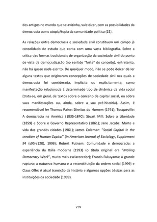 dos antigos no mundo que se avizinha, vale dizer, com as possibilidades da
democracia como utopia/topia da comunidade política (22).

As relações entre democracia e sociedade civil constituem um campo já
consolidado de estudo que conta com uma vasta bibliografia. Sobre a
crítica das formas tradicionais de organização da sociedade civil do ponto
de vista da democratização (no sentido “forte” do conceito), entretanto,
não há quase nada escrito. De qualquer modo, não se pode deixar de ler
alguns textos que originaram concepções de sociedade civil nas quais a
democracia    foi   considerada,    implícita   ou   explicitamente,   como
manifestação relacionada à determinado tipo de dinâmica da vida social
(trata-se, em geral, de textos sobre o conceito de capital social, ou sobre
suas manifestações ou, ainda, sobre a sua pré-história). Assim, é
recomendável ler Thomas Paine: Direitos do Homem (1791); Tocqueville:
A democracia na América (1835-1840); Stuart Mill: Sobre a Liberdade
(1859) e Sobre o Governo Representativo (1861); Jane Jacobs: Morte e
vida das grandes cidades (1961); James Coleman: "Social Capital in the
creation of Human Capital" (in American Journal of Sociology, Supplement
94 (s95-s120), 1998); Robert Putnam: Comunidade e democracia: a
experiência da Itália moderna (1993) (o título original era “Making
Democracy Work”, muito mais esclarecedor); Francis Fukuyama: A grande
ruptura: a natureza humana e a reconstituição da ordem social (1999) e
Claus Offe: A atual transição da história e algumas opções básicas para as
instituições da sociedade (1999).




                                    239
 