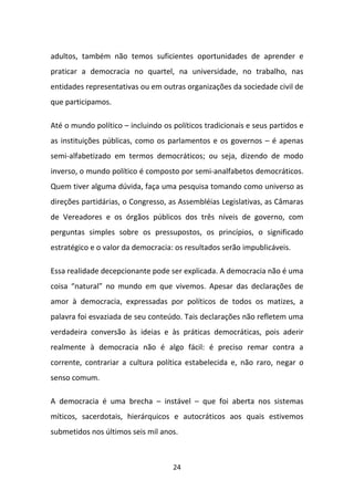 adultos, também não temos suficientes oportunidades de aprender e
praticar a democracia no quartel, na universidade, no trabalho, nas
entidades representativas ou em outras organizações da sociedade civil de
que participamos.

Até o mundo político – incluindo os políticos tradicionais e seus partidos e
as instituições públicas, como os parlamentos e os governos – é apenas
semi-alfabetizado em termos democráticos; ou seja, dizendo de modo
inverso, o mundo político é composto por semi-analfabetos democráticos.
Quem tiver alguma dúvida, faça uma pesquisa tomando como universo as
direções partidárias, o Congresso, as Assembléias Legislativas, as Câmaras
de Vereadores e os órgãos públicos dos três níveis de governo, com
perguntas simples sobre os pressupostos, os princípios, o significado
estratégico e o valor da democracia: os resultados serão impublicáveis.

Essa realidade decepcionante pode ser explicada. A democracia não é uma
coisa “natural” no mundo em que vivemos. Apesar das declarações de
amor à democracia, expressadas por políticos de todos os matizes, a
palavra foi esvaziada de seu conteúdo. Tais declarações não refletem uma
verdadeira conversão às ideias e às práticas democráticas, pois aderir
realmente à democracia não é algo fácil: é preciso remar contra a
corrente, contrariar a cultura política estabelecida e, não raro, negar o
senso comum.

A democracia é uma brecha – instável – que foi aberta nos sistemas
míticos, sacerdotais, hierárquicos e autocráticos aos quais estivemos
submetidos nos últimos seis mil anos.



                                    24
 