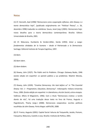 Notas

(1) Cf. Honneth, Axel (1998).“Democracia como cooperação reflexiva. John Dewey e a
teoria democrática hoje”, (publicado originalmente em “Political Theory”, v. 26,
dezembro 1998) traduzido na coletânea: Souza, Jessé (org.) (2001). Democracia hoje:
novos desafios para a teoria democrática contemporânea. Brasília: Editora
Universidade de Brasília, 2001.


(2) Cf. Maturana, Humberto & Verden-Zöller, Gerda (1993). Amor y Juego:
fundamentos olvidados de lo humano – desde el Patriarcado a la Democracia.
Santiago: Editorial Instituto de Terapia Cognitiva, 1997.


(3) Idem.


(4) Idem-idem.

(5) Idem-ibidem.


(6) Dewey, John (1927). The Public and its Problems. Chicago: Gataway Books, 1946
(existe edição em espanhol: La opinión pública y sus problemas. Madrid: Morata,
2004).


(7) Dewey, John (1939). “Creative Democracy: the task before us” in “The Essential
Dewey: Vol. 1 – Pragmatism, Education, Democracy”. Indianapolis: Indiana University
Press, 1998. (Existe edição em espanhol: in Liberalismo y Acción Social y otros ensayos.
Valência: Alfons El Magnànim, 1996). Com o título “Democracia criativa: a tarefa
diante de nós”, há uma tradução desse texto no livro de Franco, Augusto e
Pogrebinschi, Thamy (orgs.) (2008). Democracia cooperativa: escritos políticos
escolhidos de John Dewey. Porto Alegre: ediPUCRS, 2008.


(8) Cf. Franco, Augusto (2001). Capital Social: leituras de Tocqueville, Jacobs, Putnam,
Fukuyama, Maturana, Castells e Levy. Brasília: Instituto de Política, 2001.




                                           240
 