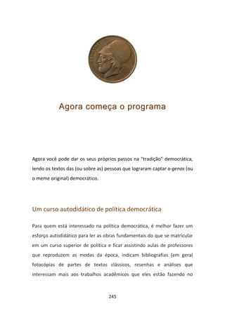 Agora começa o programa




Agora você pode dar os seus próprios passos na “tradição” democrática,
lendo os textos das (ou sobre as) pessoas que lograram captar o genos (ou
o meme original) democrático.




Um curso autodidático de política democrática

Para quem está interessado na política democrática, é melhor fazer um
esforço autodidático para ler as obras fundamentais do que se matricular
em um curso superior de política e ficar assistindo aulas de professores
que reproduzem as modas da época, indicam bibliografias (em geral
fotocópias de partes de textos clássicos, resenhas e análises que
interessam mais aos trabalhos acadêmicos que eles estão fazendo no



                                  245
 
