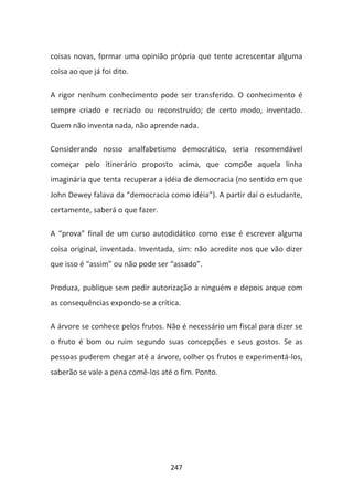 coisas novas, formar uma opinião própria que tente acrescentar alguma
coisa ao que já foi dito.

A rigor nenhum conhecimento pode ser transferido. O conhecimento é
sempre criado e recriado ou reconstruído; de certo modo, inventado.
Quem não inventa nada, não aprende nada.

Considerando nosso analfabetismo democrático, seria recomendável
começar pelo itinerário proposto acima, que compõe aquela linha
imaginária que tenta recuperar a idéia de democracia (no sentido em que
John Dewey falava da “democracia como idéia”). A partir daí o estudante,
certamente, saberá o que fazer.

A “prova” final de um curso autodidático como esse é escrever alguma
coisa original, inventada. Inventada, sim: não acredite nos que vão dizer
que isso é “assim” ou não pode ser “assado”.

Produza, publique sem pedir autorização a ninguém e depois arque com
as consequências expondo-se a crítica.

A árvore se conhece pelos frutos. Não é necessário um fiscal para dizer se
o fruto é bom ou ruim segundo suas concepções e seus gostos. Se as
pessoas puderem chegar até a árvore, colher os frutos e experimentá-los,
saberão se vale a pena comê-los até o fim. Ponto.




                                   247
 