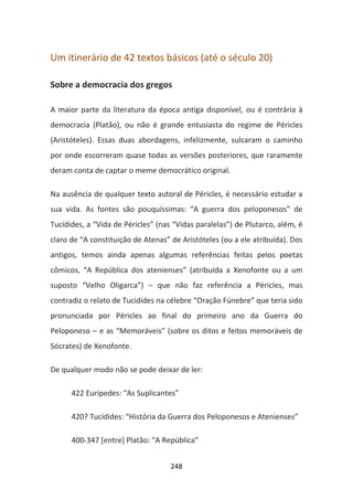 Um itinerário de 42 textos básicos (até o século 20)

Sobre a democracia dos gregos

A maior parte da literatura da época antiga disponível, ou é contrária à
democracia (Platão), ou não é grande entusiasta do regime de Péricles
(Aristóteles). Essas duas abordagens, infelizmente, sulcaram o caminho
por onde escorreram quase todas as versões posteriores, que raramente
deram conta de captar o meme democrático original.

Na ausência de qualquer texto autoral de Péricles, é necessário estudar a
sua vida. As fontes são pouquíssimas: “A guerra dos peloponesos” de
Tucídides, a “Vida de Péricles” (nas “Vidas paralelas”) de Plutarco, além, é
claro de “A constituição de Atenas” de Aristóteles (ou a ele atribuída). Dos
antigos, temos ainda apenas algumas referências feitas pelos poetas
cômicos, “A República dos atenienses” (atribuída a Xenofonte ou a um
suposto “Velho Oligarca”) – que não faz referência a Péricles, mas
contradiz o relato de Tucidides na célebre “Oração Fúnebre” que teria sido
pronunciada por Péricles ao final do primeiro ano da Guerra do
Peloponeso – e as “Memoráveis” (sobre os ditos e feitos memoráveis de
Sócrates) de Xenofonte.

De qualquer modo não se pode deixar de ler:

      422 Eurípedes: “As Suplicantes”

      420? Tucídides: “História da Guerra dos Peloponesos e Atenienses”

      400-347 [entre] Platão: “A República”


                                    248
 
