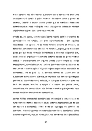 Nesse sentido, não há nada mais subversivo que a democracia. Ela é uma
insubordinação contra o poder vertical, entendido como o poder de
obstruir, separar e excluir, aquele poder que se estrutura instalando
centralizações na rede social para tornar seus agentes capazes de mandar
alguém fazer alguma coisa contra sua vontade.

O fato de, até agora, a democracia (como regime político ou forma de
administração do Estado) ter sido experimentada - em algumas
localidades - em apenas 7% da nossa história (durante 96 minutos, se
tomarmos como referência 24 horas = 6 milênios), explica, pelo menos em
parte, por que nossa formação democrática é ainda tão incipiente. Sim,
desde que foi organizado o primeiro sistema político de poder vertical
estável – provavelmente em alguma Cidade-Estado-Templo da antiga
Mesopotâmia, talvez em Kish, na Suméria, por volta do ano 3.600 antes da
Era Comum – tivemos apenas frágeis e fugazes experiências localizadas de
democracia. De lá para cá, as diversas formas de Estado que se
sucederam, as instituições públicas, as empresas e as demais organizações
privadas da sociedade civil e, inclusive, as tradições espirituais – para não
falar das ordens militares e religiosas – foram, em grande parte,
autocráticas, não democráticas. Não é de se estranhar que sejam tão altos
nossos índices de analfabetismo democrático.

Somos menos analfabetos democráticos em relação à compreensão do
funcionamento formal dos nossos atuais sistemas representativos do que
em relação à democracia como modo de regulação de conflitos no
cotidiano. Até conseguimos entender razoavelmente a democracia como
sistema de governo, mas, de modo geral, não admitimos e não praticamos


                                     25
 