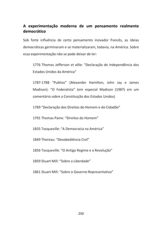 A experimentação moderna de um pensamento realmente
democrático
Sob forte influência de certo pensamento inovador francês, as ideias
democráticas germinaram e se materializaram, todavia, na América. Sobre
essa experimentação não se pode deixar de ler:

      1776 Thomas Jefferson et allia: “Declaração de Independência dos
      Estados Unidos da América”

      1787-1788 “Publios” (Alexander Hamilton, John Jay e James
      Madison): “O Federalista” (em especial Madison (1987) em um
      comentário sobre a Constituição dos Estados Unidos)

      1789 “Declaração dos Direitos do Homem e do Cidadão”

      1791 Thomas Paine: “Direitos do Homem”

      1835 Tocqueville: “A Democracia na América”

      1849 Thoreau: “Desobediência Civil”

      1856 Tocqueville: “O Antigo Regime e a Revolução”

      1859 Stuart Mill: “Sobre a Liberdade”

      1861 Stuart Mill: “Sobre o Governo Representativo”




                                   250
 