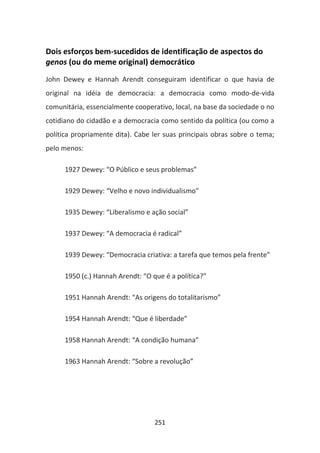 Dois esforços bem-sucedidos de identificação de aspectos do
genos (ou do meme original) democrático
John Dewey e Hannah Arendt conseguiram identificar o que havia de
original na idéia de democracia: a democracia como modo-de-vida
comunitária, essencialmente cooperativo, local, na base da sociedade o no
cotidiano do cidadão e a democracia como sentido da política (ou como a
política propriamente dita). Cabe ler suas principais obras sobre o tema;
pelo menos:

      1927 Dewey: “O Público e seus problemas”

      1929 Dewey: “Velho e novo individualismo”

      1935 Dewey: “Liberalismo e ação social”

      1937 Dewey: “A democracia é radical”

      1939 Dewey: “Democracia criativa: a tarefa que temos pela frente”

      1950 (c.) Hannah Arendt: “O que é a política?”

      1951 Hannah Arendt: “As origens do totalitarismo”

      1954 Hannah Arendt: “Que é liberdade”

      1958 Hannah Arendt: “A condição humana”

      1963 Hannah Arendt: “Sobre a revolução”




                                   251
 