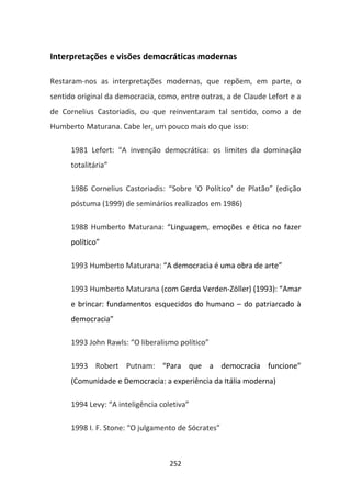 Interpretações e visões democráticas modernas

Restaram-nos as interpretações modernas, que repõem, em parte, o
sentido original da democracia, como, entre outras, a de Claude Lefort e a
de Cornelius Castoriadis, ou que reinventaram tal sentido, como a de
Humberto Maturana. Cabe ler, um pouco mais do que isso:

      1981 Lefort: “A invenção democrática: os limites da dominação
      totalitária”

      1986 Cornelius Castoriadis: “Sobre ‘O Político’ de Platão” (edição
      póstuma (1999) de seminários realizados em 1986)

      1988 Humberto Maturana: “Linguagem, emoções e ética no fazer
      político”

      1993 Humberto Maturana: “A democracia é uma obra de arte”

      1993 Humberto Maturana (com Gerda Verden-Zöller) (1993): “Amar
      e brincar: fundamentos esquecidos do humano – do patriarcado à
      democracia”

      1993 John Rawls: “O liberalismo político”

      1993 Robert Putnam: “Para que a democracia funcione”
      (Comunidade e Democracia: a experiência da Itália moderna)

      1994 Levy: “A inteligência coletiva”

      1998 I. F. Stone: “O julgamento de Sócrates”



                                    252
 