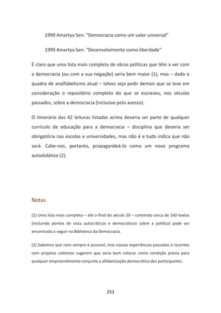 1999 Amartya Sen: “Democracia como um valor universal”

       1999 Amartya Sen: “Desenvolvimento como liberdade”

É claro que uma lista mais completa de obras políticas que têm a ver com
a democracia (ou com a sua negação) seria bem maior (1), mas – dado o
quadro de analfabetismo atual – talvez seja pedir demais que se leve em
consideração o repositório completo do que se escreveu, nos séculos
passados, sobre a democracia (inclusive pelo avesso).

O itinerário das 42 leituras listadas acima deveria ser parte de qualquer
currículo de educação para a democracia – disciplina que deveria ser
obrigatória nas escolas e universidades, mas não é e tudo indica que não
será. Cabe-nos, portanto, propagandeá-lo como um novo programa
autodidático (2).




Notas

(1) Uma lista mais completa – até o final do século 20 – contendo cerca de 160 textos
(incluindo pontos de vista autocráticos e democráticos sobre a política) pode ser
encontrada a seguir na Biblioteca da Democracia.


(2) Sabemos que nem sempre é possível, mas nossas experiências passadas e recentes
com projetos coletivos sugerem que seria bom colocar como condição prévia para
qualquer empreendimento conjunto a alfabetização democrática dos participantes.




                                        253
 
